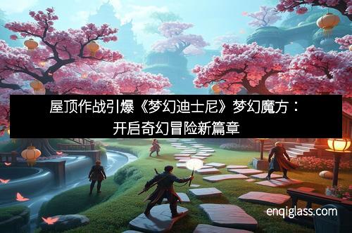 屋顶作战引爆《梦幻迪士尼》梦幻魔方：开启奇幻冒险新篇章